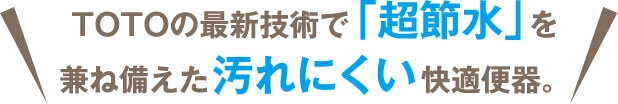 TOTOの最新技術で「超節水」を兼ね備えた汚れにくい快適便器。