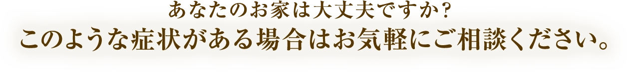 あなたのお家は大丈夫ですか？このような症状がある場合はお気軽にご相談ください。